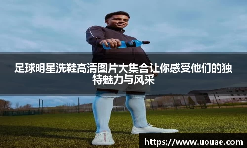 足球明星洗鞋高清图片大集合让你感受他们的独特魅力与风采