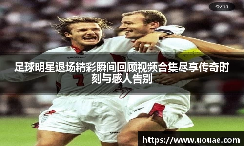 足球明星退场精彩瞬间回顾视频合集尽享传奇时刻与感人告别