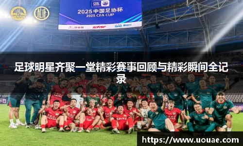 足球明星齐聚一堂精彩赛事回顾与精彩瞬间全记录