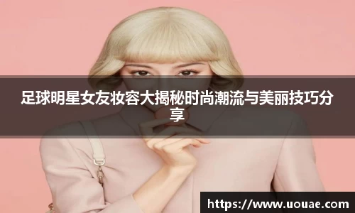 足球明星女友妆容大揭秘时尚潮流与美丽技巧分享